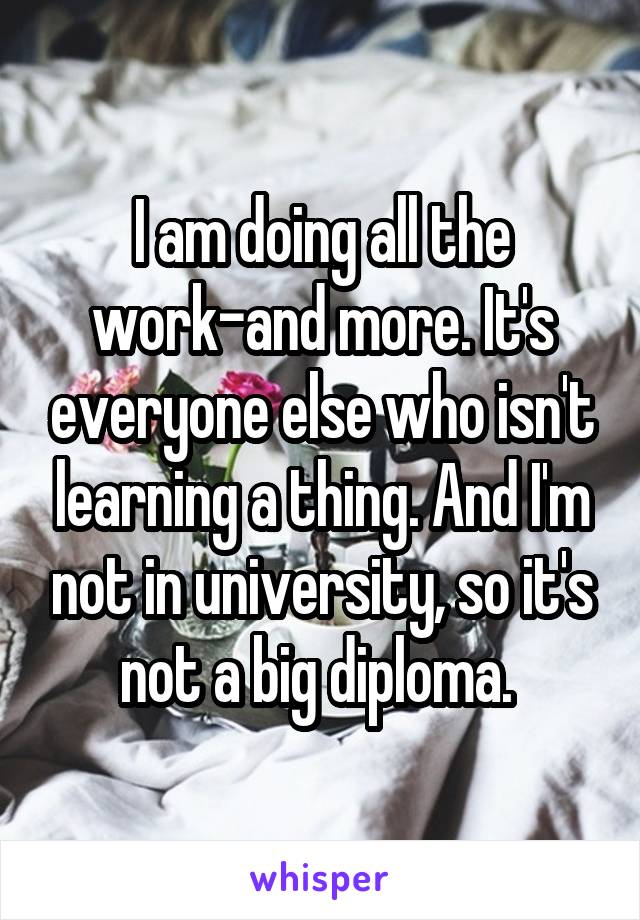 I am doing all the work-and more. It's everyone else who isn't learning a thing. And I'm not in university, so it's not a big diploma. 