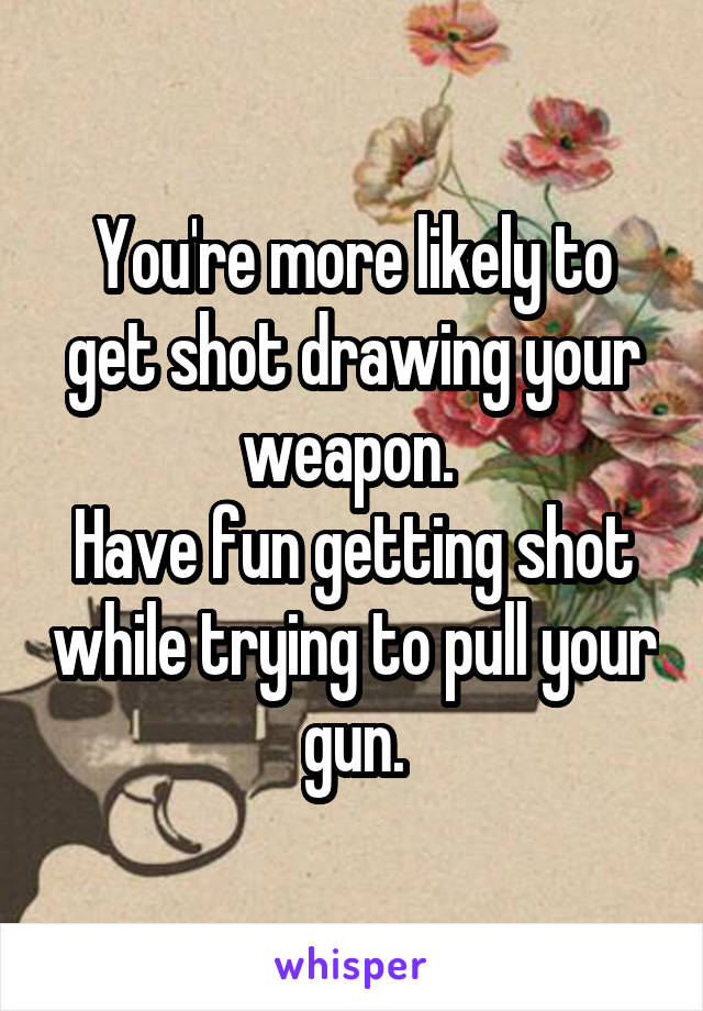 You're more likely to get shot drawing your weapon. 
Have fun getting shot while trying to pull your gun.