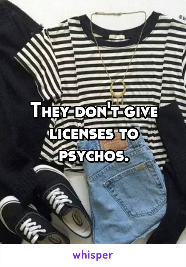 They don't give licenses to psychos.