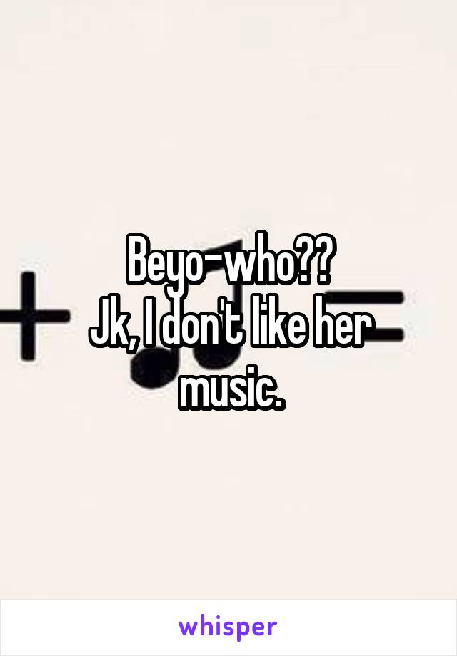 Beyo-who??
Jk, I don't like her music.