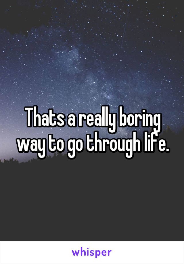 Thats a really boring way to go through life.