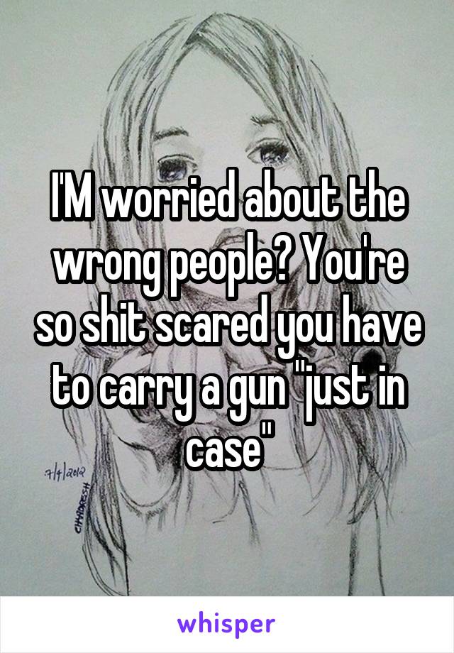 I'M worried about the wrong people? You're so shit scared you have to carry a gun "just in case"