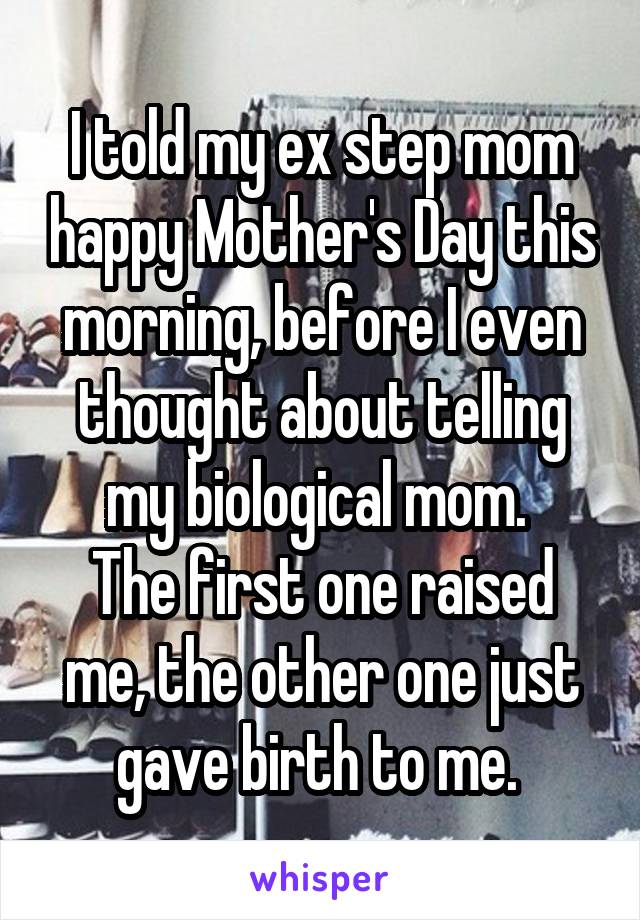 I told my ex step mom happy Mother's Day this morning, before I even thought about telling my biological mom. 
The first one raised me, the other one just gave birth to me. 