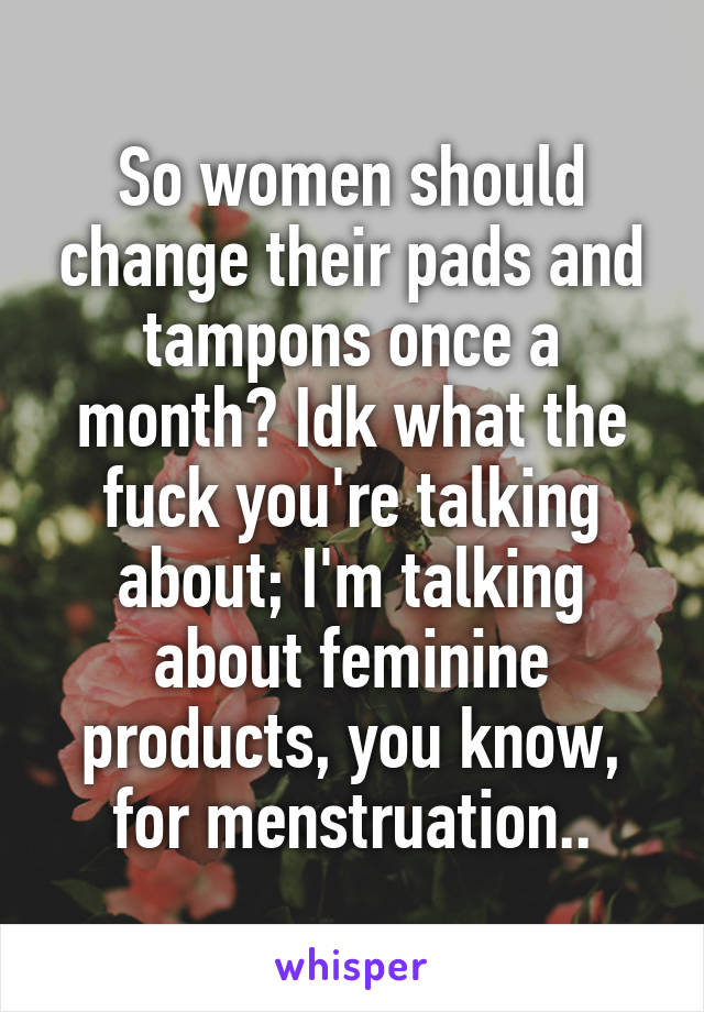 So women should change their pads and tampons once a month? Idk what the fuck you're talking about; I'm talking about feminine products, you know, for menstruation..