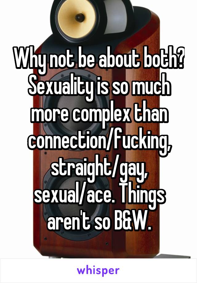 Why not be about both? Sexuality is so much more complex than connection/fucking, straight/gay, sexual/ace. Things aren't so B&W.