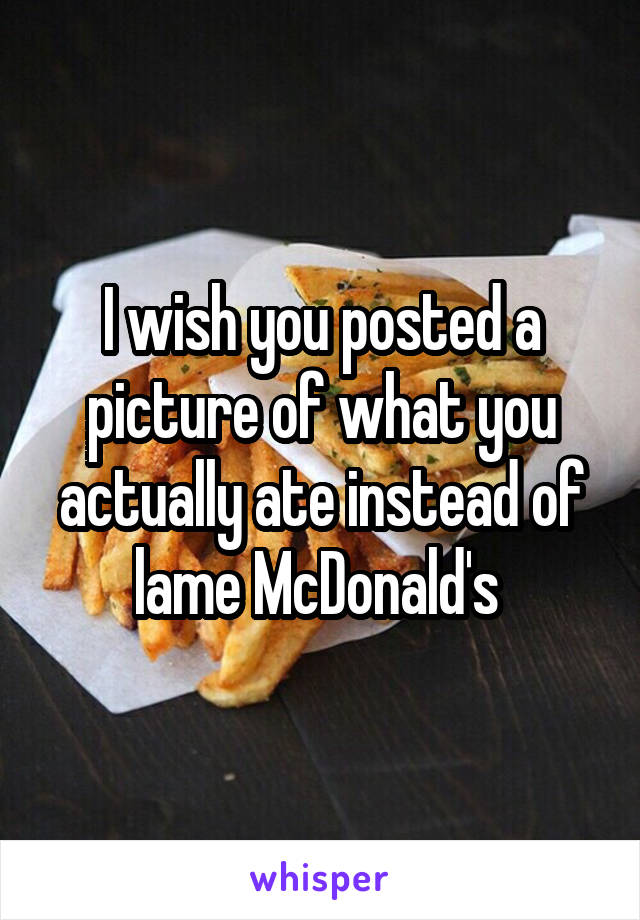 I wish you posted a picture of what you actually ate instead of lame McDonald's 