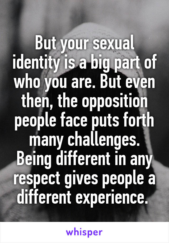 But your sexual identity is a big part of who you are. But even then, the opposition people face puts forth many challenges. Being different in any respect gives people a different experience. 