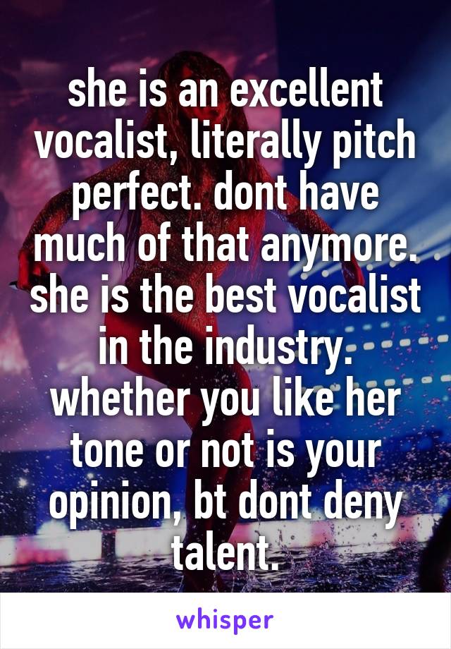 she is an excellent vocalist, literally pitch perfect. dont have much of that anymore. she is the best vocalist in the industry. whether you like her tone or not is your opinion, bt dont deny talent.