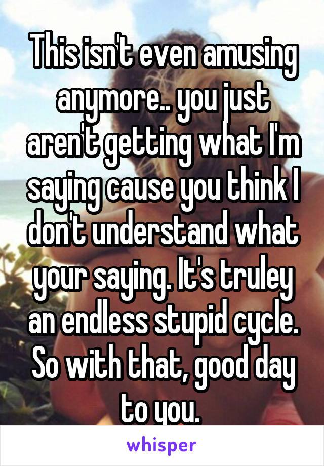 This isn't even amusing anymore.. you just aren't getting what I'm saying cause you think I don't understand what your saying. It's truley an endless stupid cycle. So with that, good day to you. 