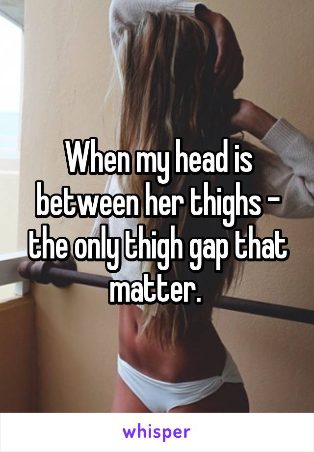 When my head is between her thighs - the only thigh gap that matter. 