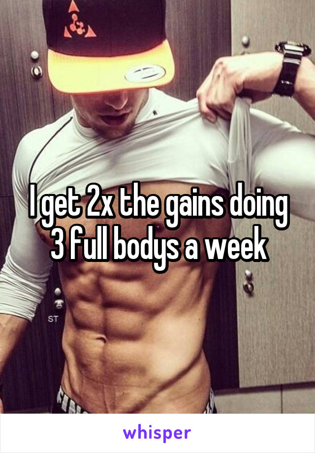 I get 2x the gains doing 3 full bodys a week