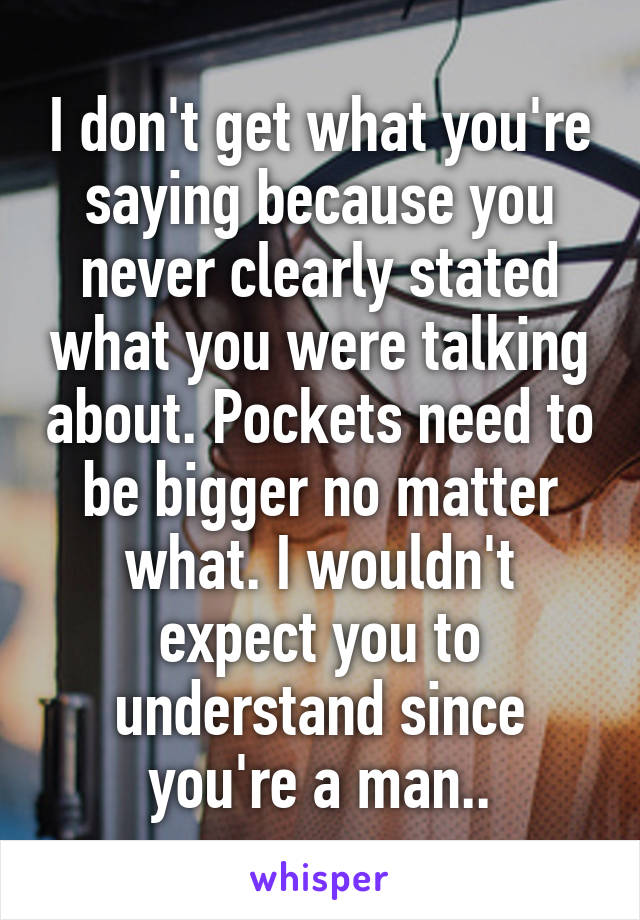 I don't get what you're saying because you never clearly stated what you were talking about. Pockets need to be bigger no matter what. I wouldn't expect you to understand since you're a man..