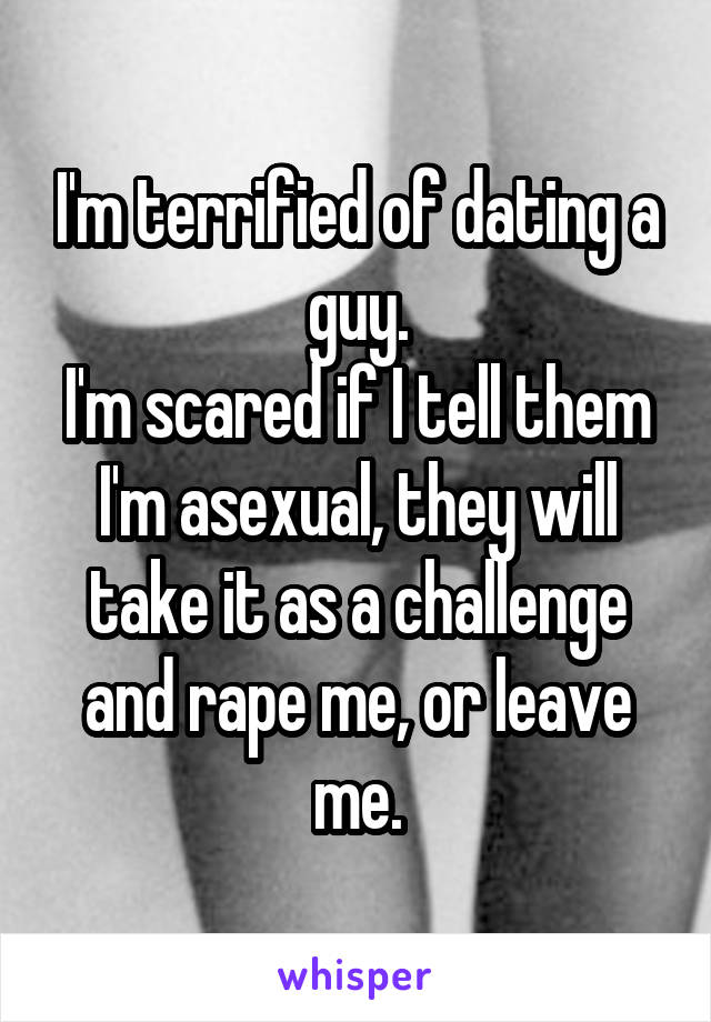 I'm terrified of dating a guy.
I'm scared if I tell them I'm asexual, they will take it as a challenge and rape me, or leave me.