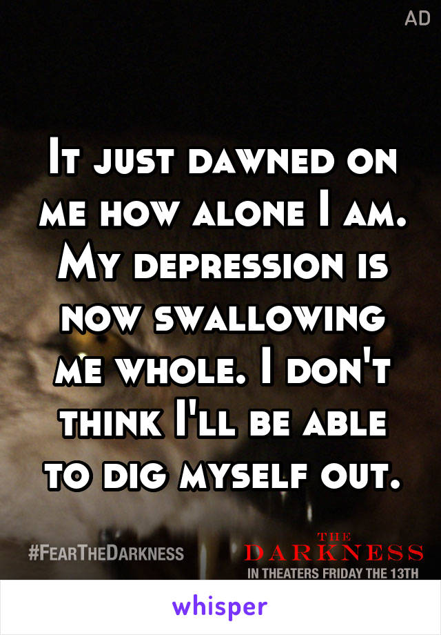 It just dawned on me how alone I am. My depression is now swallowing me whole. I don't think I'll be able to dig myself out.