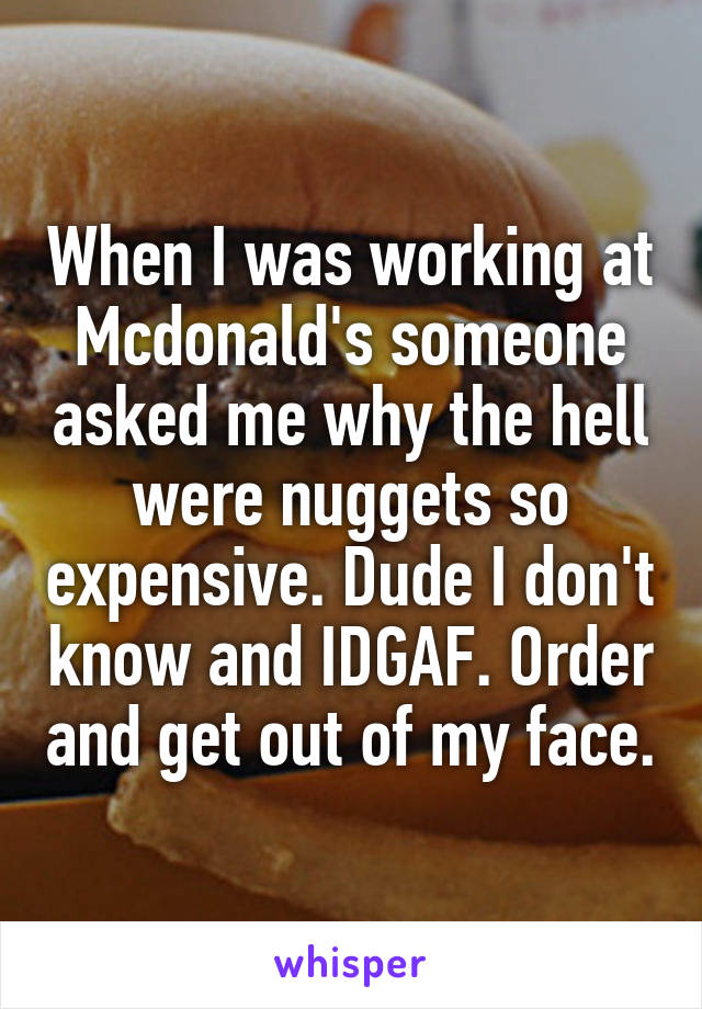 When I was working at Mcdonald's someone asked me why the hell were nuggets so expensive. Dude I don't know and IDGAF. Order and get out of my face.