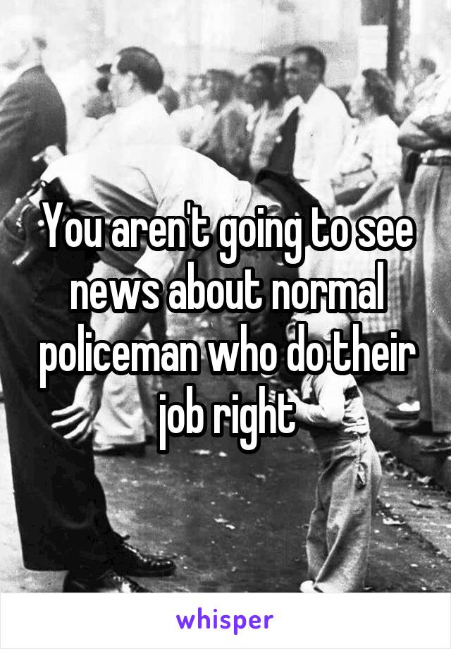 You aren't going to see news about normal policeman who do their job right