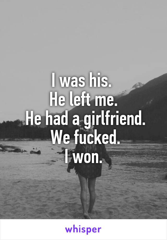 I was his. 
He left me.
 He had a girlfriend.
 We fucked.
 I won. 