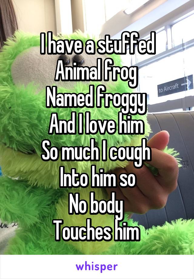 I have a stuffed
Animal frog 
Named froggy 
And I love him 
So much I cough 
Into him so
No body 
Touches him 