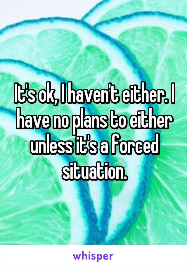 It's ok, I haven't either. I have no plans to either unless it's a forced situation.