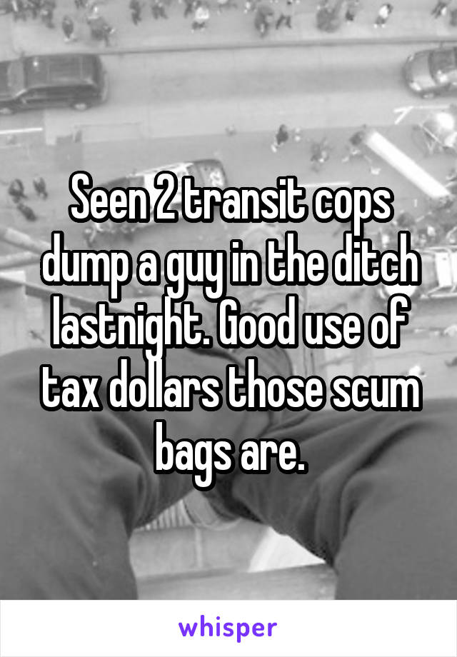 Seen 2 transit cops dump a guy in the ditch lastnight. Good use of tax dollars those scum bags are.
