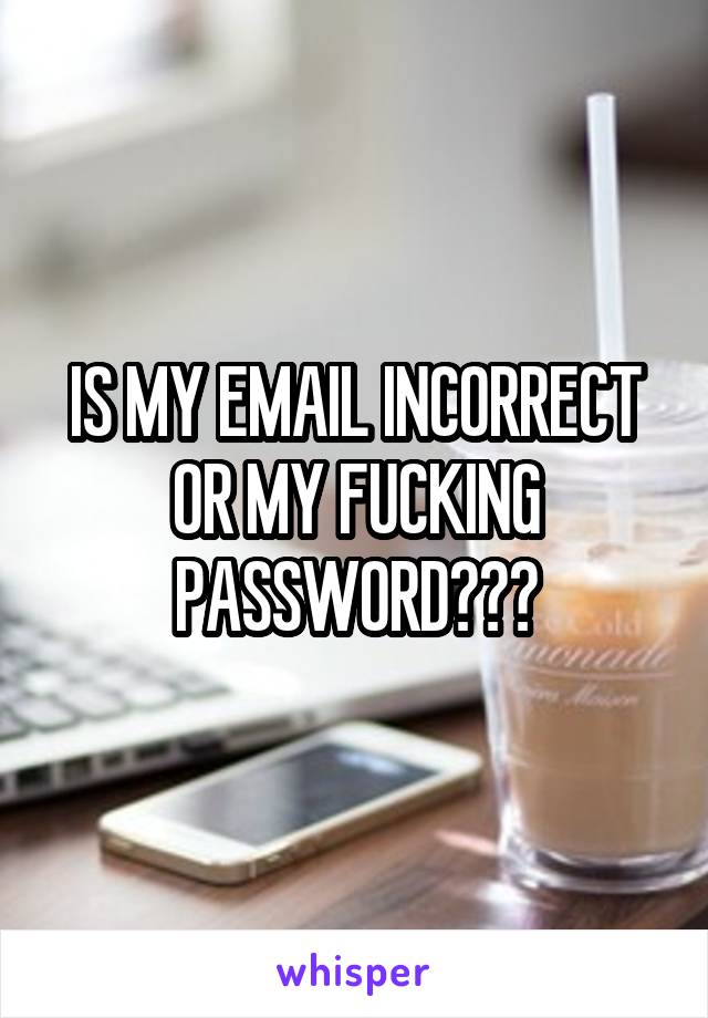 IS MY EMAIL INCORRECT OR MY FUCKING PASSWORD???