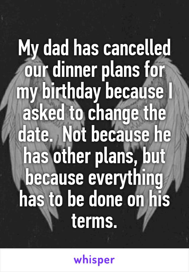 My dad has cancelled our dinner plans for my birthday because I asked to change the date.  Not because he has other plans, but because everything has to be done on his terms.