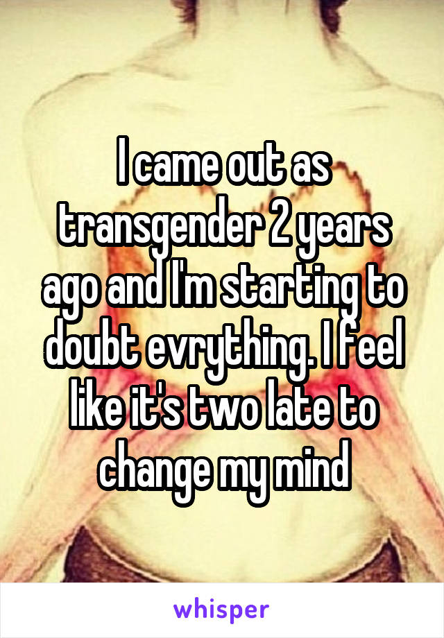 I came out as transgender 2 years ago and I'm starting to doubt evrything. I feel like it's two late to change my mind