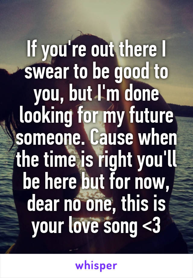 If you're out there I swear to be good to you, but I'm done looking for my future someone. Cause when the time is right you'll be here but for now, dear no one, this is your love song <3