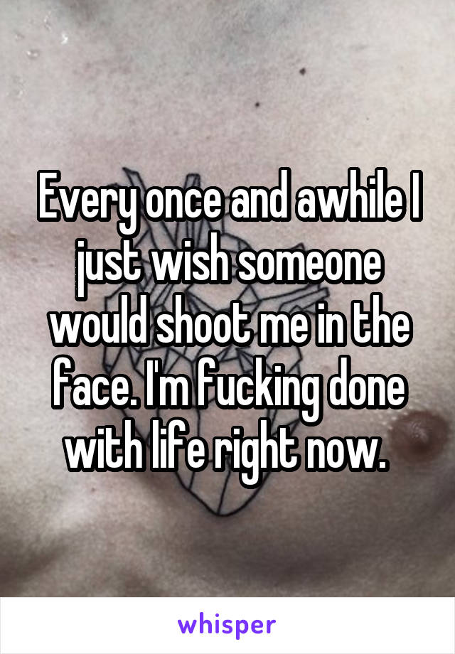 Every once and awhile I just wish someone would shoot me in the face. I'm fucking done with life right now. 