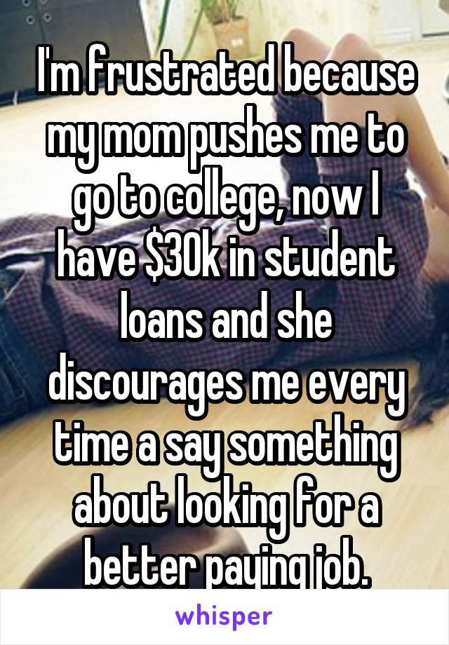 I'm frustrated because my mom pushes me to go to college, now I have $30k in student loans and she discourages me every time a say something about looking for a better paying job.