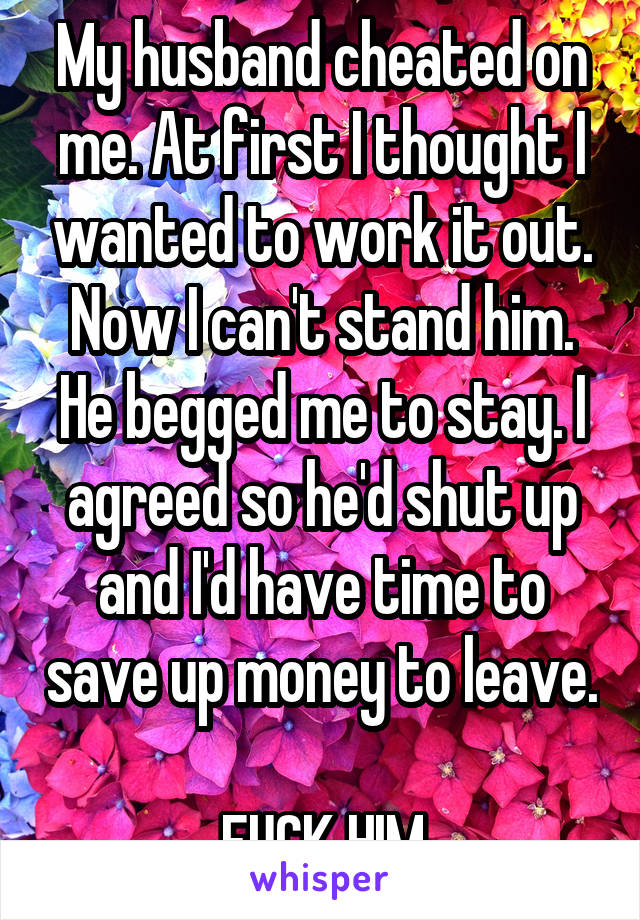 My husband cheated on me. At first I thought I wanted to work it out. Now I can't stand him. He begged me to stay. I agreed so he'd shut up and I'd have time to save up money to leave. 
FUCK HIM