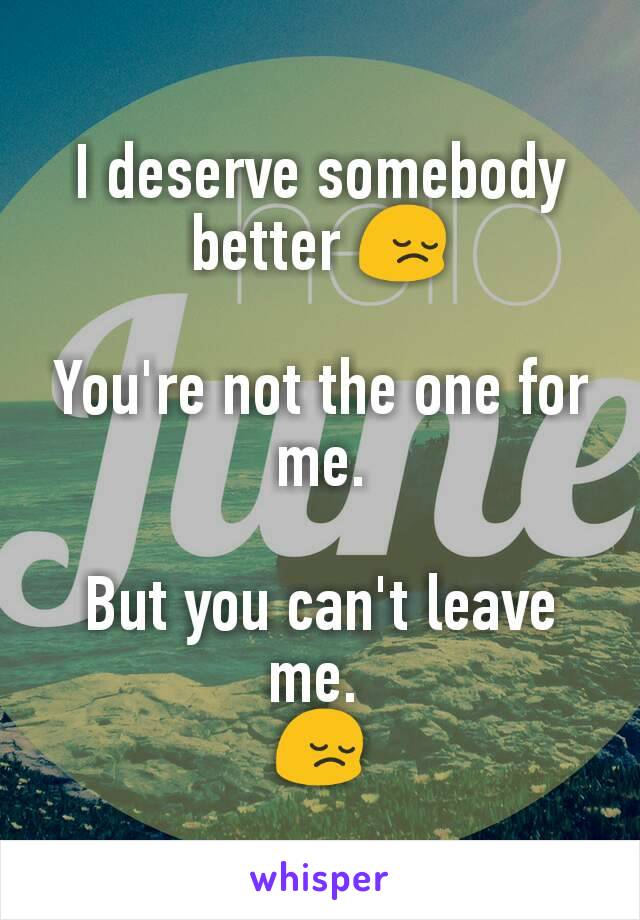 I deserve somebody better 😔

You're not the one for me.

But you can't leave me. 
😔