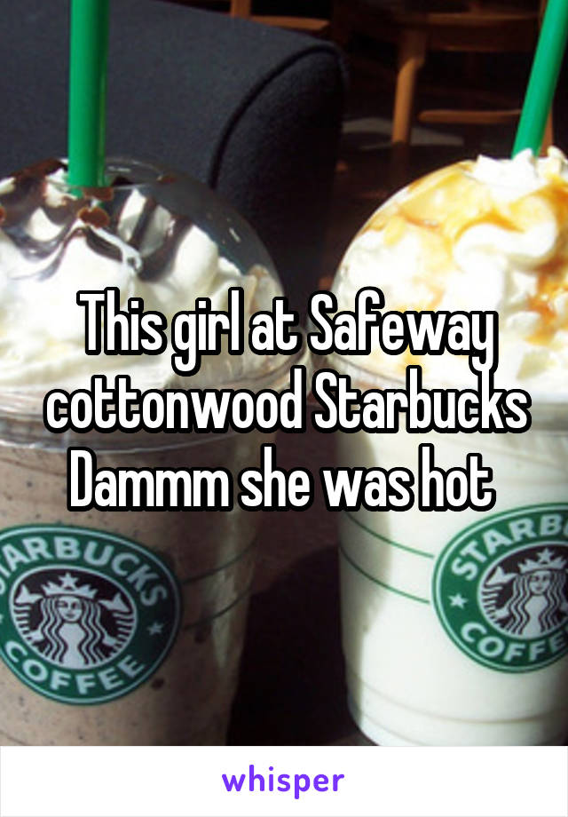 This girl at Safeway cottonwood Starbucks Dammm she was hot 