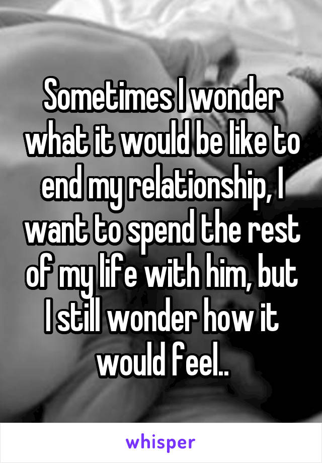 Sometimes I wonder what it would be like to end my relationship, I want to spend the rest of my life with him, but I still wonder how it would feel..
