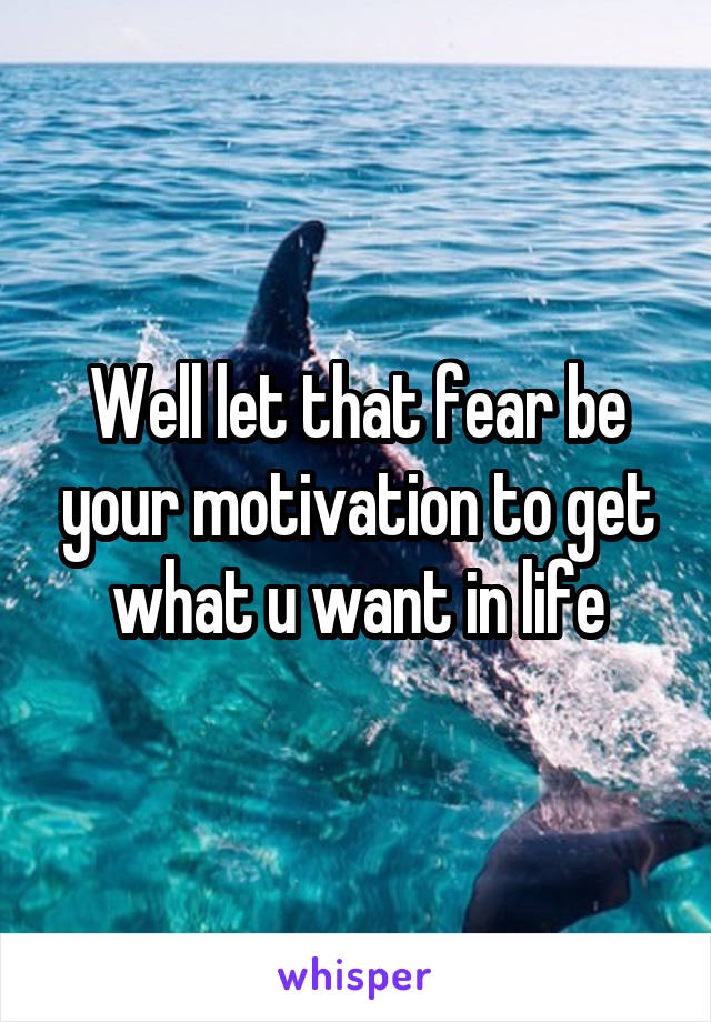 Well let that fear be your motivation to get what u want in life