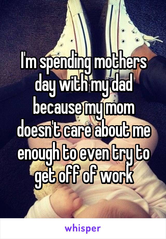 I'm spending mothers day with my dad because my mom doesn't care about me enough to even try to get off of work