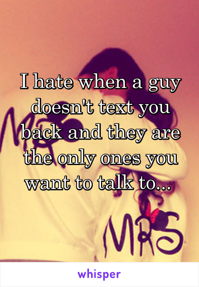 I hate when a guy doesn't text you back and they are the only ones you want to talk to... 
