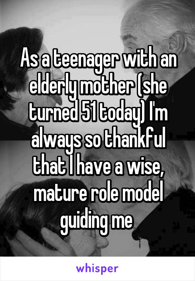 As a teenager with an elderly mother (she turned 51 today) I'm always so thankful that I have a wise, mature role model guiding me 