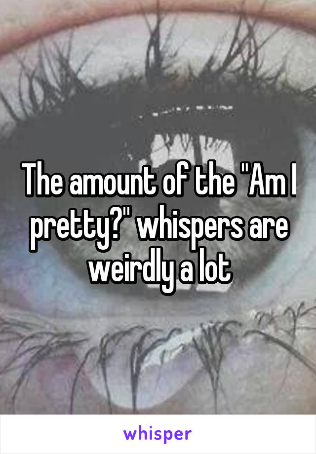 The amount of the "Am I pretty?" whispers are weirdly a lot