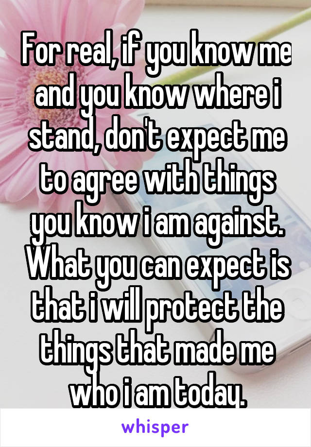 For real, if you know me and you know where i stand, don't expect me to agree with things you know i am against. What you can expect is that i will protect the things that made me who i am today.