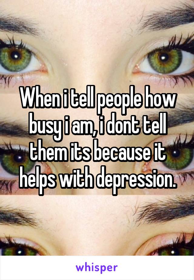 When i tell people how busy i am, i dont tell them its because it helps with depression.
