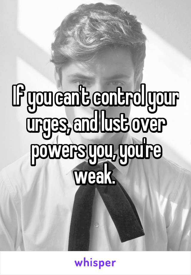 If you can't control your urges, and lust over powers you, you're weak. 