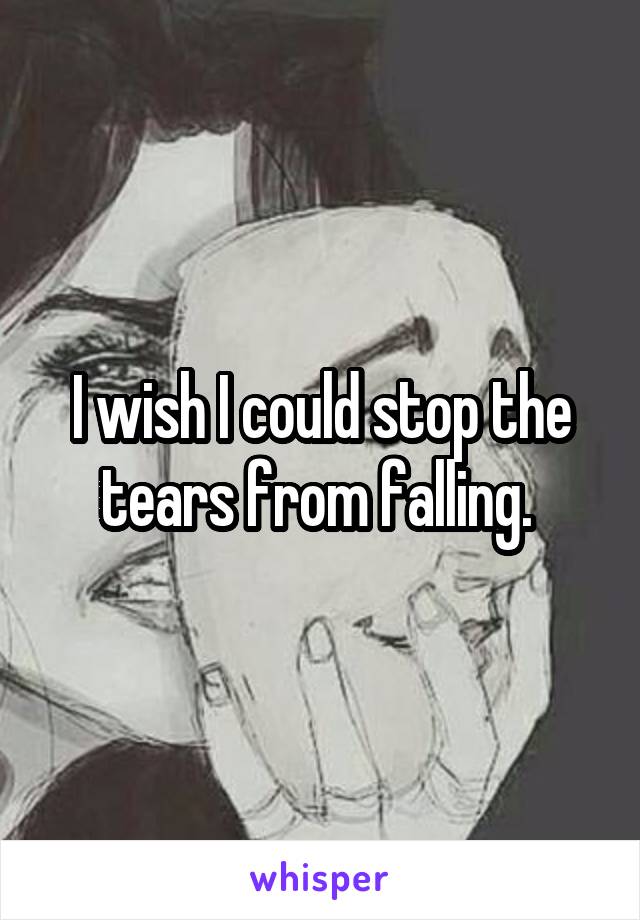 I wish I could stop the tears from falling. 