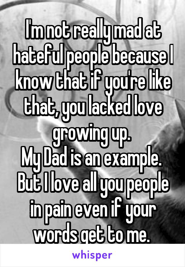 I'm not really mad at hateful people because I know that if you're like that, you lacked love growing up. 
My Dad is an example. 
But I love all you people in pain even if your words get to me. 