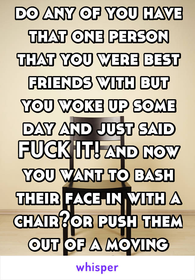 do any of you have that one person that you were best friends with but you woke up some day and just said FUCK IT! and now you want to bash their face in with a chair?or push them out of a moving car?