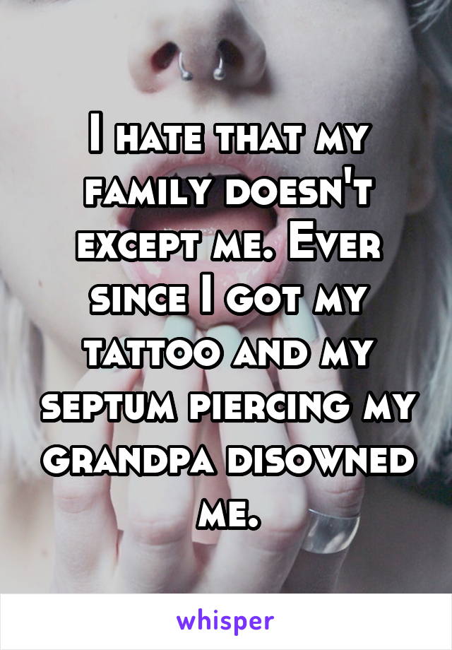 I hate that my family doesn't except me. Ever since I got my tattoo and my septum piercing my grandpa disowned me.