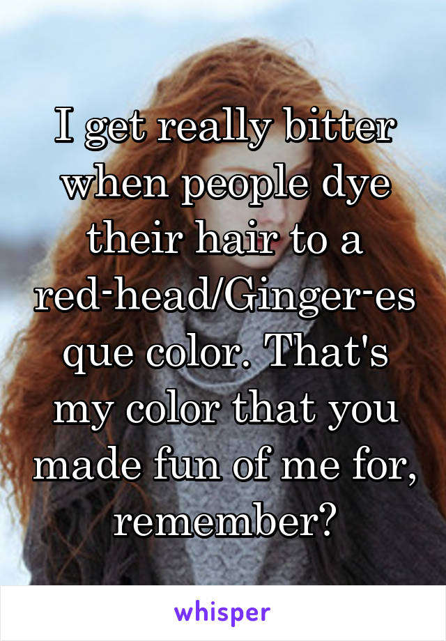 I get really bitter when people dye their hair to a red-head/Ginger-esque color. That's my color that you made fun of me for, remember?
