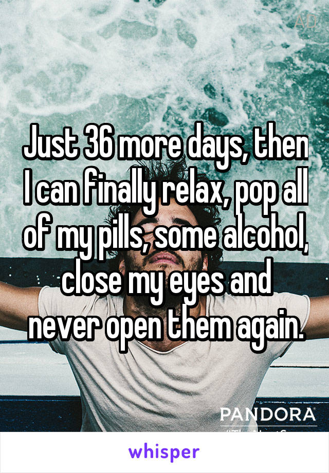Just 36 more days, then I can finally relax, pop all of my pills, some alcohol, close my eyes and never open them again.