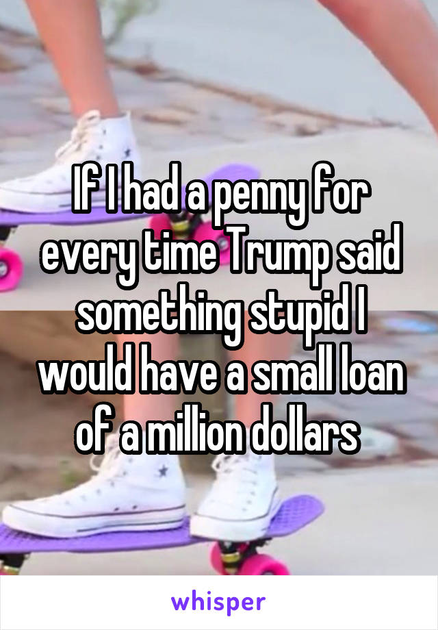 If I had a penny for every time Trump said something stupid I would have a small loan of a million dollars 