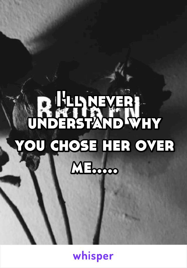 I'll never understand why you chose her over me.....